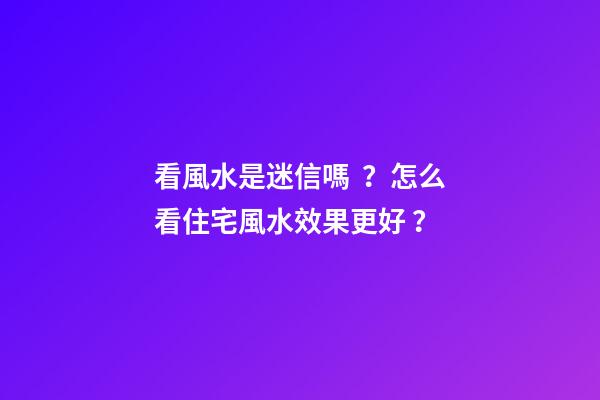 看風水是迷信嗎？怎么看住宅風水效果更好？